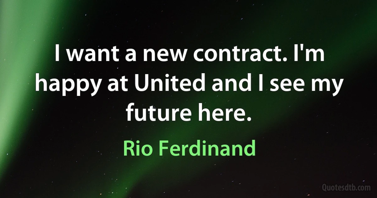 I want a new contract. I'm happy at United and I see my future here. (Rio Ferdinand)