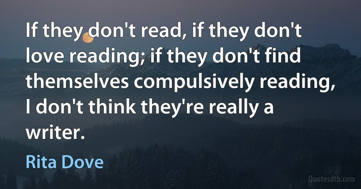 If they don't read, if they don't love reading; if they don't find themselves compulsively reading, I don't think they're really a writer. (Rita Dove)