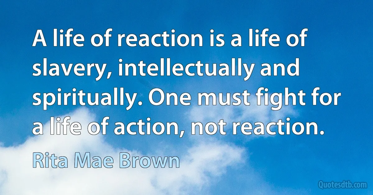 A life of reaction is a life of slavery, intellectually and spiritually. One must fight for a life of action, not reaction. (Rita Mae Brown)