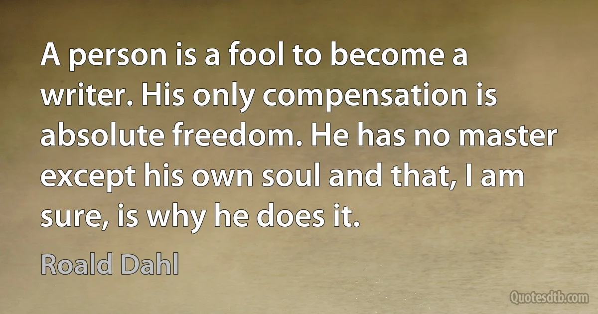 A person is a fool to become a writer. His only compensation is absolute freedom. He has no master except his own soul and that, I am sure, is why he does it. (Roald Dahl)