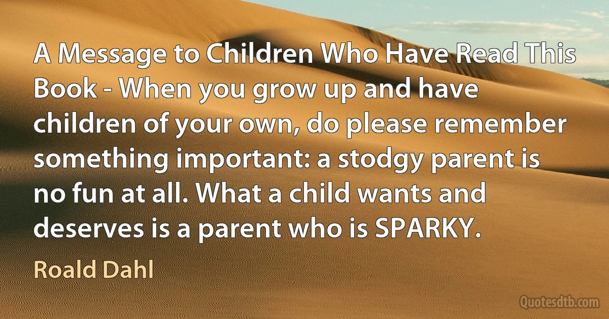 A Message to Children Who Have Read This Book - When you grow up and have children of your own, do please remember something important: a stodgy parent is no fun at all. What a child wants and deserves is a parent who is SPARKY. (Roald Dahl)