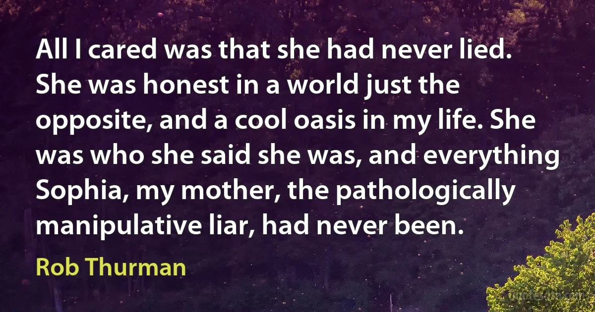 All I cared was that she had never lied. She was honest in a world just the opposite, and a cool oasis in my life. She was who she said she was, and everything Sophia, my mother, the pathologically manipulative liar, had never been. (Rob Thurman)