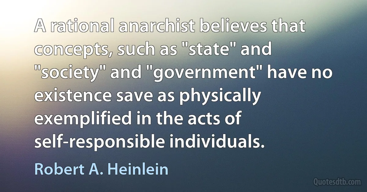 A rational anarchist believes that concepts, such as "state" and "society" and "government" have no existence save as physically exemplified in the acts of self-responsible individuals. (Robert A. Heinlein)