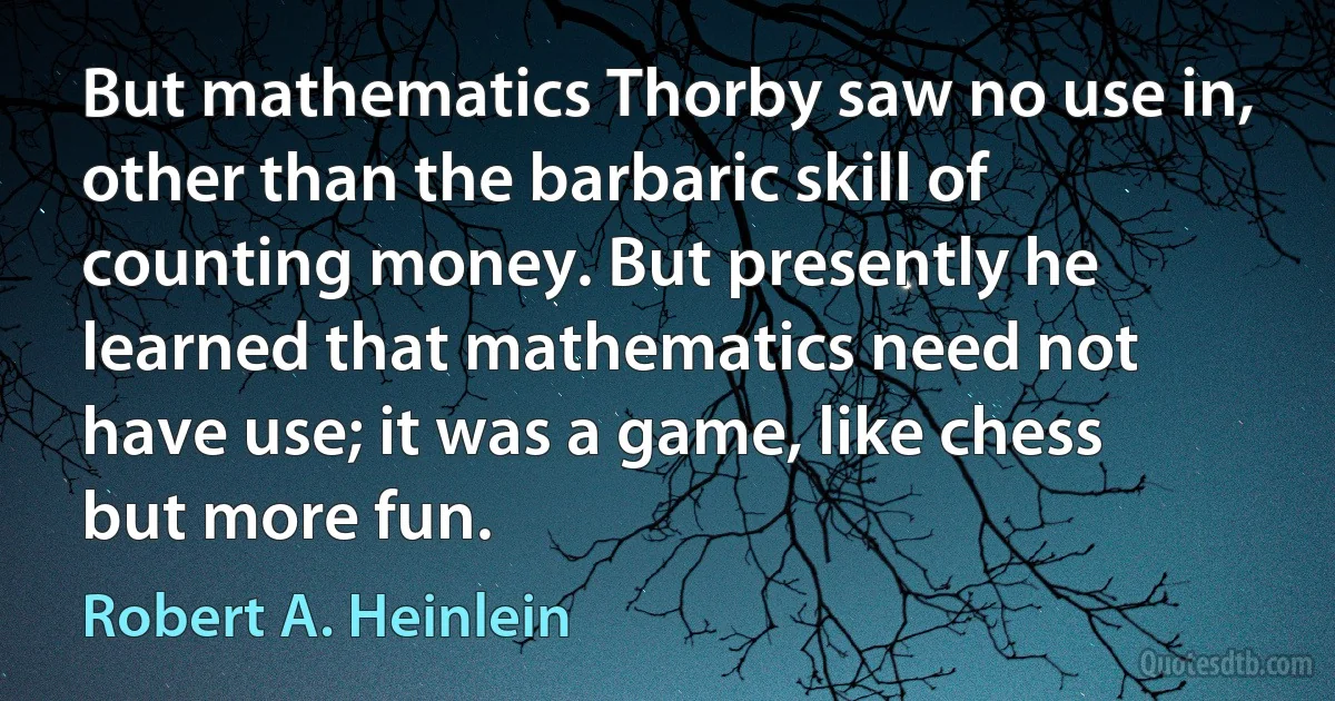 But mathematics Thorby saw no use in, other than the barbaric skill of counting money. But presently he learned that mathematics need not have use; it was a game, like chess but more fun. (Robert A. Heinlein)