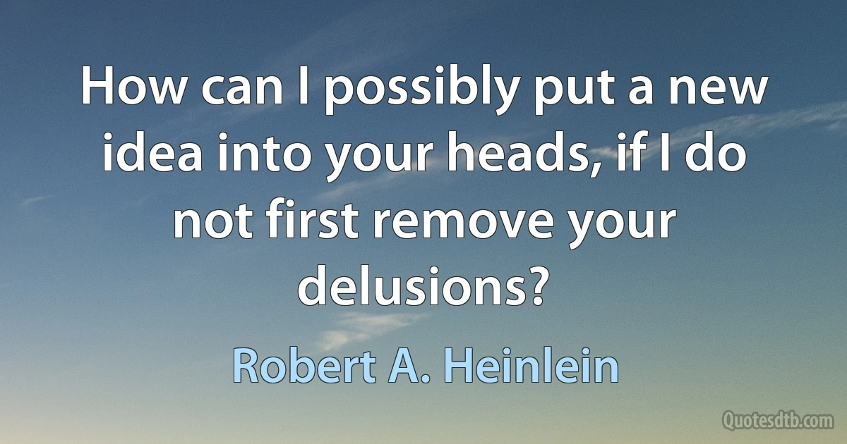 How can I possibly put a new idea into your heads, if I do not first remove your delusions? (Robert A. Heinlein)