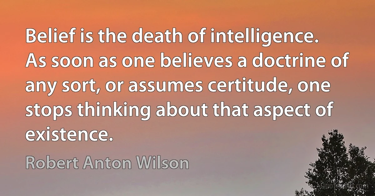 Belief is the death of intelligence. As soon as one believes a doctrine of any sort, or assumes certitude, one stops thinking about that aspect of existence. (Robert Anton Wilson)