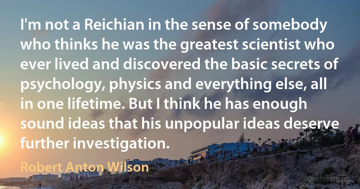 I'm not a Reichian in the sense of somebody who thinks he was the greatest scientist who ever lived and discovered the basic secrets of psychology, physics and everything else, all in one lifetime. But I think he has enough sound ideas that his unpopular ideas deserve further investigation. (Robert Anton Wilson)