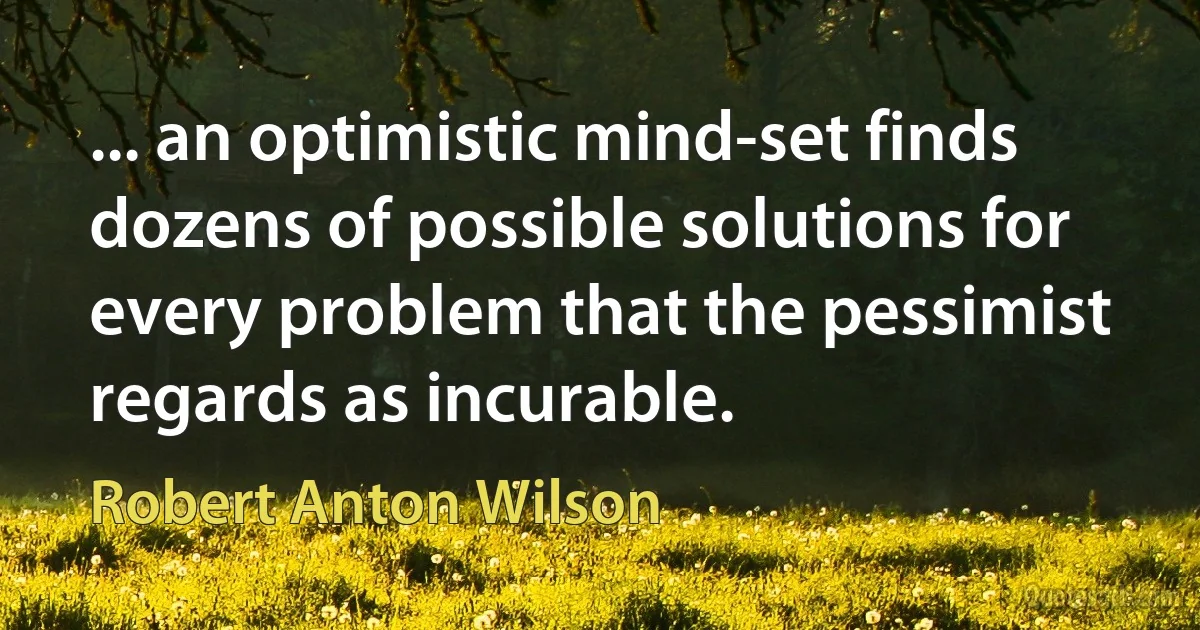 ... an optimistic mind-set finds dozens of possible solutions for every problem that the pessimist regards as incurable. (Robert Anton Wilson)