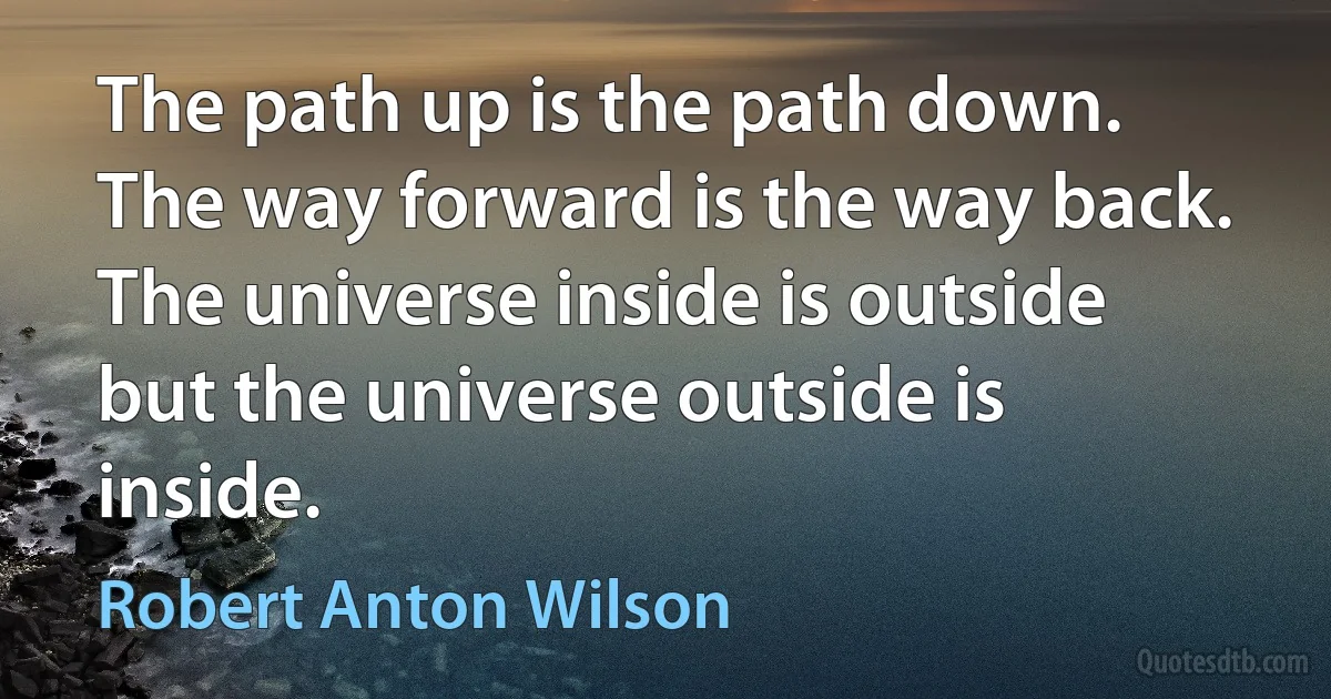 The path up is the path down. The way forward is the way back. The universe inside is outside but the universe outside is inside. (Robert Anton Wilson)