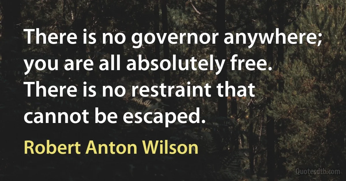 There is no governor anywhere; you are all absolutely free. There is no restraint that cannot be escaped. (Robert Anton Wilson)