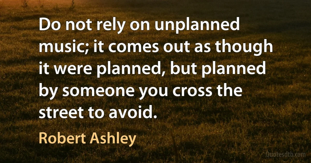 Do not rely on unplanned music; it comes out as though it were planned, but planned by someone you cross the street to avoid. (Robert Ashley)