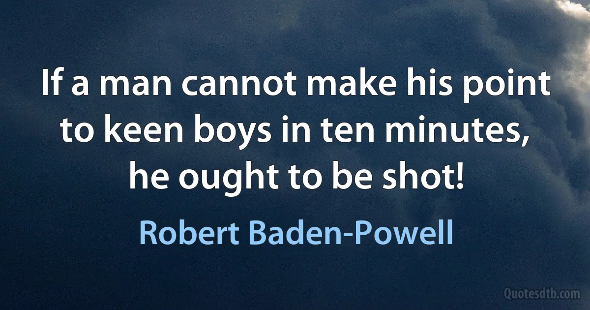 If a man cannot make his point to keen boys in ten minutes, he ought to be shot! (Robert Baden-Powell)