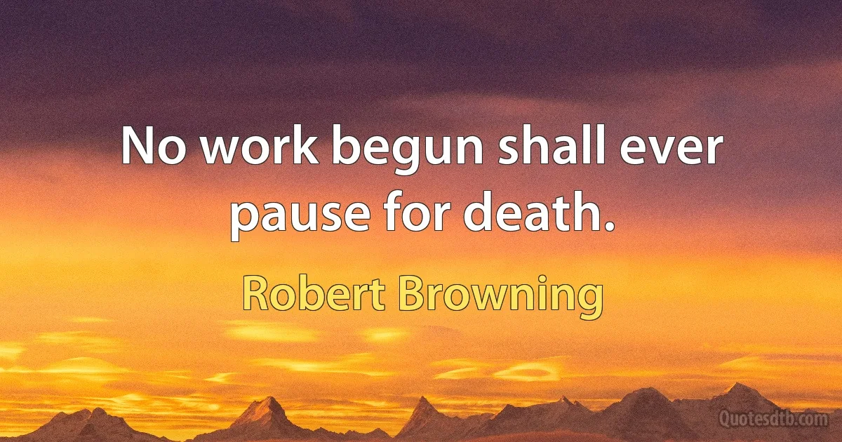 No work begun shall ever pause for death. (Robert Browning)