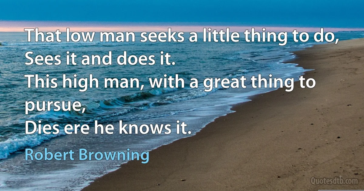 That low man seeks a little thing to do,
Sees it and does it.
This high man, with a great thing to pursue,
Dies ere he knows it. (Robert Browning)