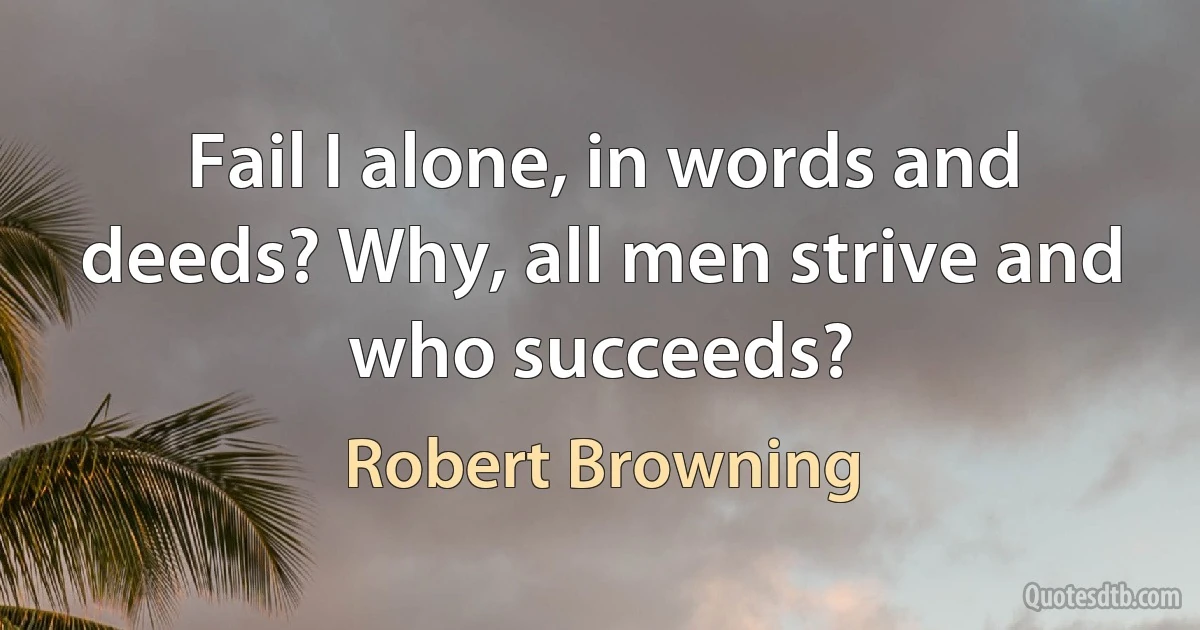 Fail I alone, in words and deeds? Why, all men strive and who succeeds? (Robert Browning)