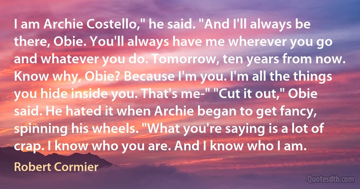 I am Archie Costello," he said. "And I'll always be there, Obie. You'll always have me wherever you go and whatever you do. Tomorrow, ten years from now. Know why, Obie? Because I'm you. I'm all the things you hide inside you. That's me-" "Cut it out," Obie said. He hated it when Archie began to get fancy, spinning his wheels. "What you're saying is a lot of crap. I know who you are. And I know who I am. (Robert Cormier)