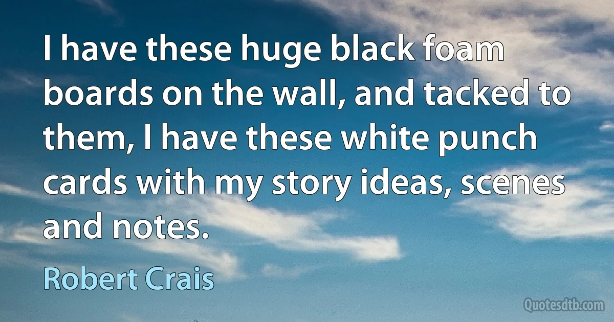 I have these huge black foam boards on the wall, and tacked to them, I have these white punch cards with my story ideas, scenes and notes. (Robert Crais)