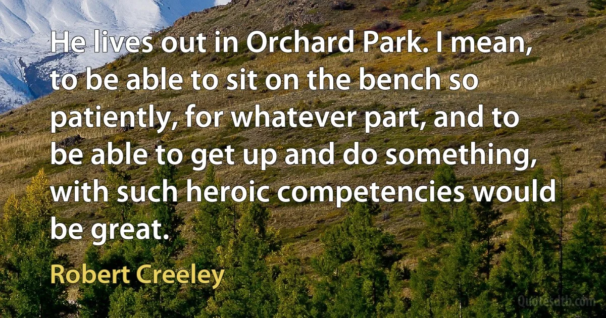 He lives out in Orchard Park. I mean, to be able to sit on the bench so patiently, for whatever part, and to be able to get up and do something, with such heroic competencies would be great. (Robert Creeley)