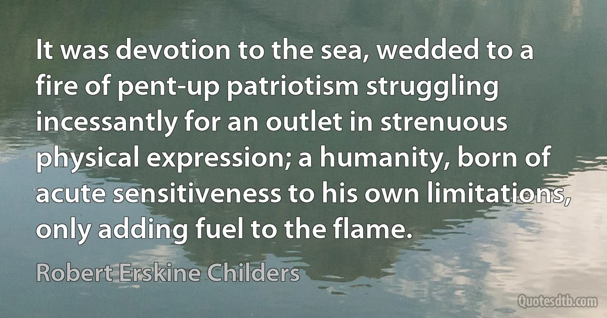 It was devotion to the sea, wedded to a fire of pent-up patriotism struggling incessantly for an outlet in strenuous physical expression; a humanity, born of acute sensitiveness to his own limitations, only adding fuel to the flame. (Robert Erskine Childers)