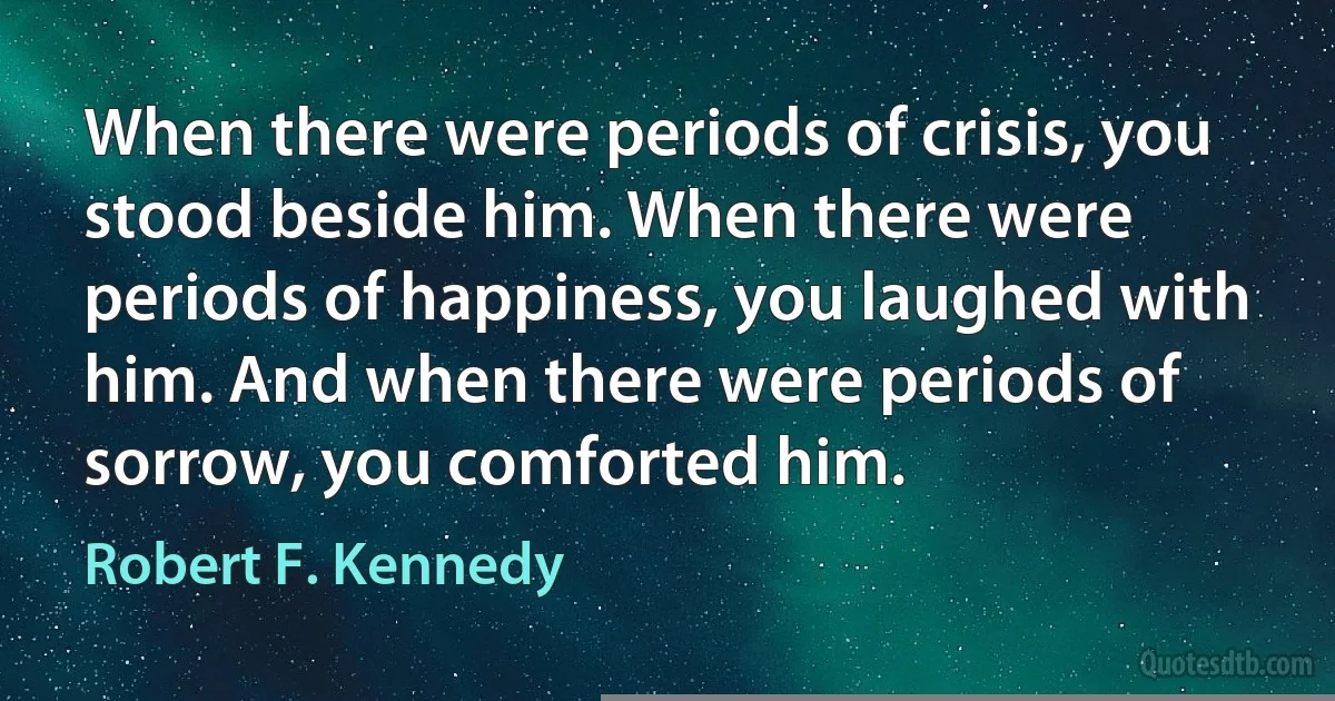 When there were periods of crisis, you stood beside him. When there were periods of happiness, you laughed with him. And when there were periods of sorrow, you comforted him. (Robert F. Kennedy)