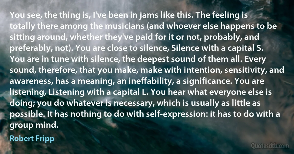 You see, the thing is, I've been in jams like this. The feeling is totally there among the musicians (and whoever else happens to be sitting around, whether they've paid for it or not, probably, and preferably, not). You are close to silence, Silence with a capital S. You are in tune with silence, the deepest sound of them all. Every sound, therefore, that you make, make with intention, sensitivity, and awareness, has a meaning, an ineffability, a significance. You are listening, Listening with a capital L. You hear what everyone else is doing; you do whatever is necessary, which is usually as little as possible. It has nothing to do with self-expression: it has to do with a group mind. (Robert Fripp)