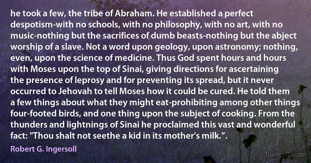 he took a few, the tribe of Abraham. He established a perfect despotism-with no schools, with no philosophy, with no art, with no music-nothing but the sacrifices of dumb beasts-nothing but the abject worship of a slave. Not a word upon geology, upon astronomy; nothing, even, upon the science of medicine. Thus God spent hours and hours with Moses upon the top of Sinai, giving directions for ascertaining the presence of leprosy and for preventing its spread, but it never occurred to Jehovah to tell Moses how it could be cured. He told them a few things about what they might eat-prohibiting among other things four-footed birds, and one thing upon the subject of cooking. From the thunders and lightnings of Sinai he proclaimed this vast and wonderful fact: "Thou shalt not seethe a kid in its mother's milk.”. (Robert G. Ingersoll)