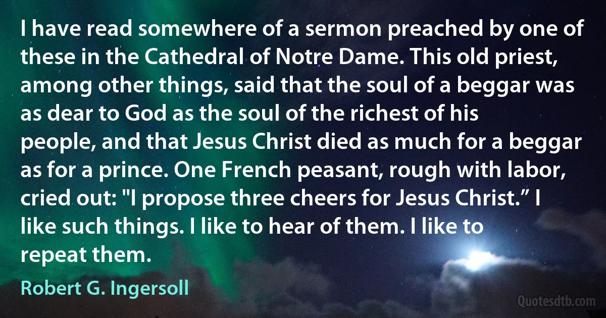 I have read somewhere of a sermon preached by one of these in the Cathedral of Notre Dame. This old priest, among other things, said that the soul of a beggar was as dear to God as the soul of the richest of his people, and that Jesus Christ died as much for a beggar as for a prince. One French peasant, rough with labor, cried out: "I propose three cheers for Jesus Christ.” I like such things. I like to hear of them. I like to repeat them. (Robert G. Ingersoll)