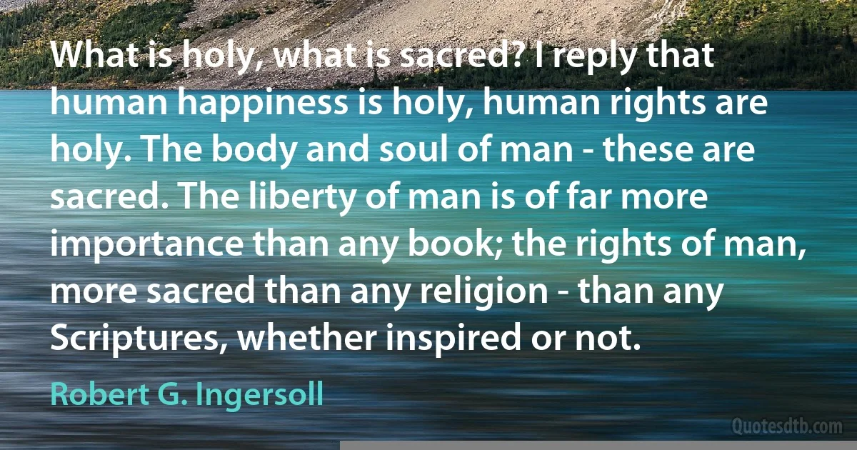 What is holy, what is sacred? I reply that human happiness is holy, human rights are holy. The body and soul of man - these are sacred. The liberty of man is of far more importance than any book; the rights of man, more sacred than any religion - than any Scriptures, whether inspired or not. (Robert G. Ingersoll)