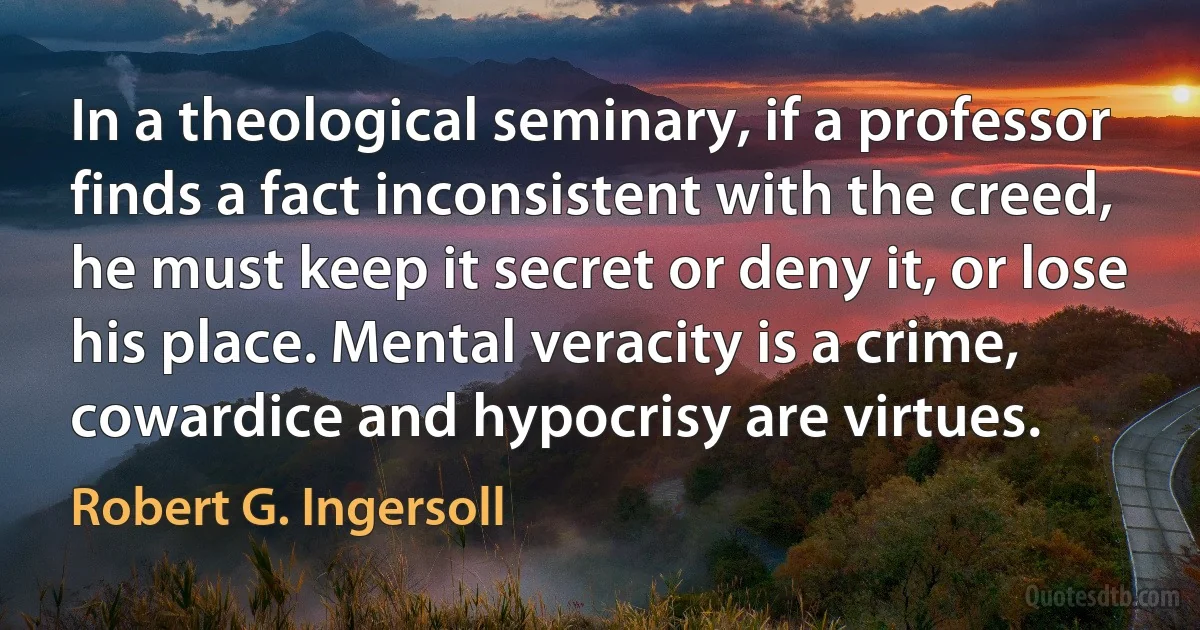 In a theological seminary, if a professor finds a fact inconsistent with the creed, he must keep it secret or deny it, or lose his place. Mental veracity is a crime, cowardice and hypocrisy are virtues. (Robert G. Ingersoll)