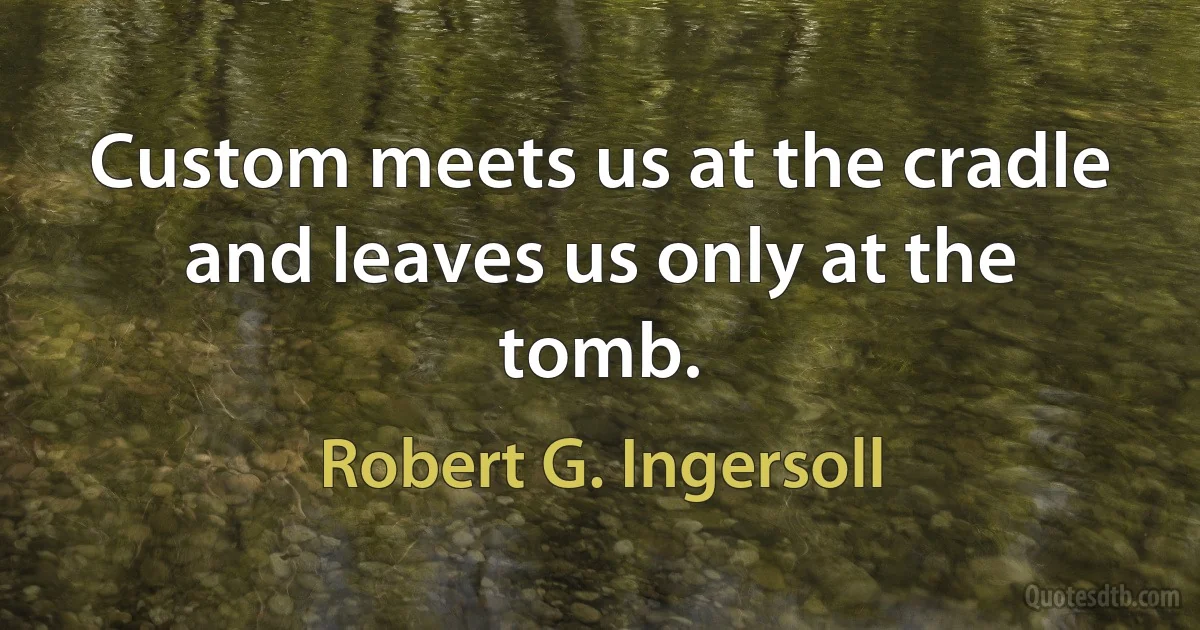 Custom meets us at the cradle and leaves us only at the tomb. (Robert G. Ingersoll)