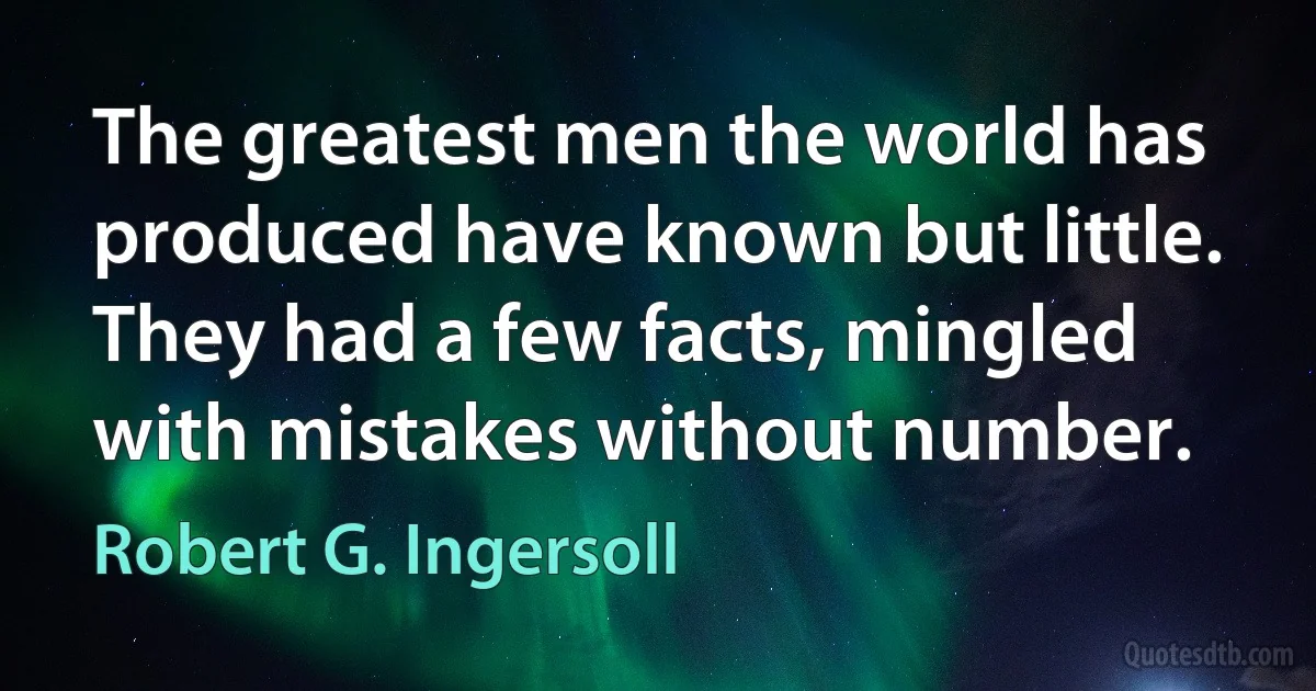 The greatest men the world has produced have known but little. They had a few facts, mingled with mistakes without number. (Robert G. Ingersoll)