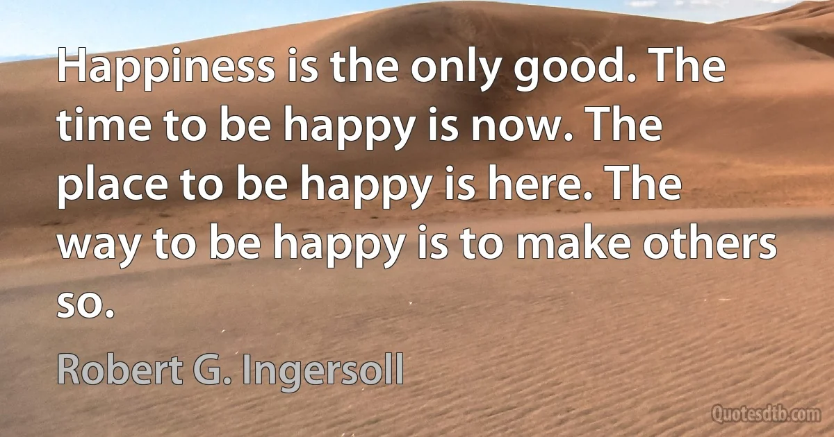 Happiness is the only good. The time to be happy is now. The place to be happy is here. The way to be happy is to make others so. (Robert G. Ingersoll)