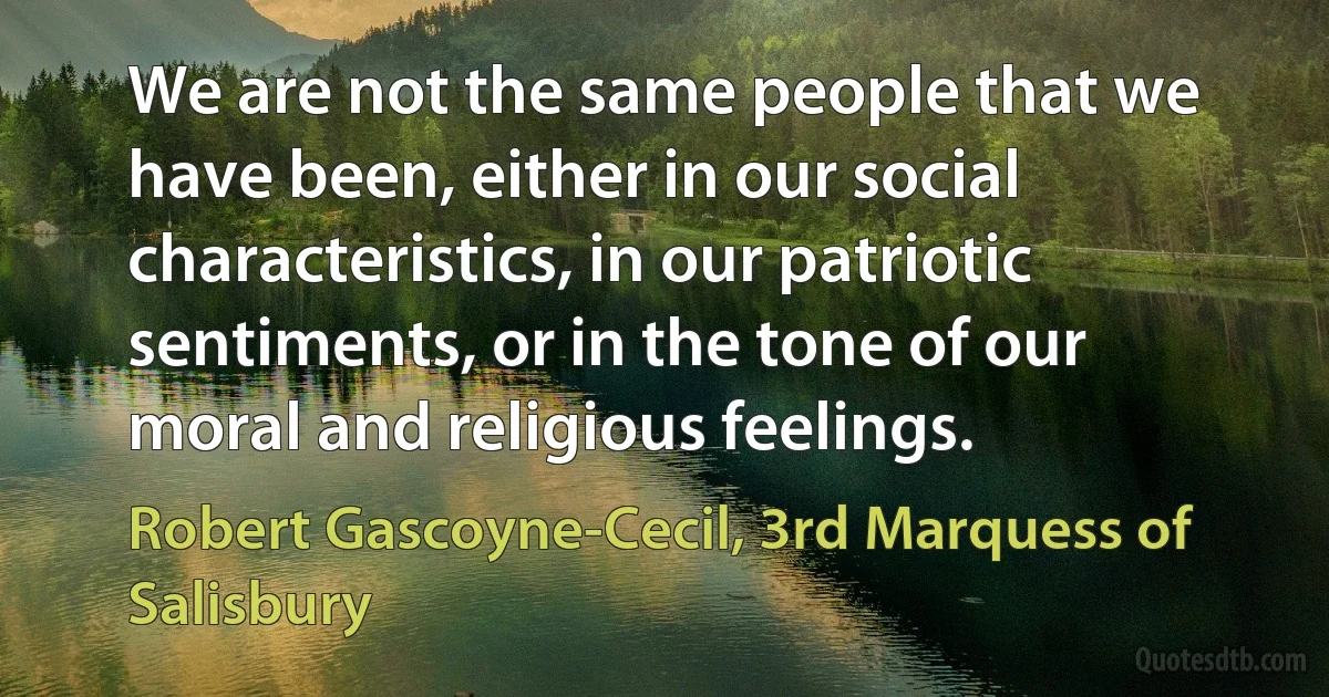 We are not the same people that we have been, either in our social characteristics, in our patriotic sentiments, or in the tone of our moral and religious feelings. (Robert Gascoyne-Cecil, 3rd Marquess of Salisbury)