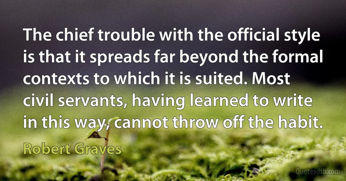 The chief trouble with the official style is that it spreads far beyond the formal contexts to which it is suited. Most civil servants, having learned to write in this way, cannot throw off the habit. (Robert Graves)