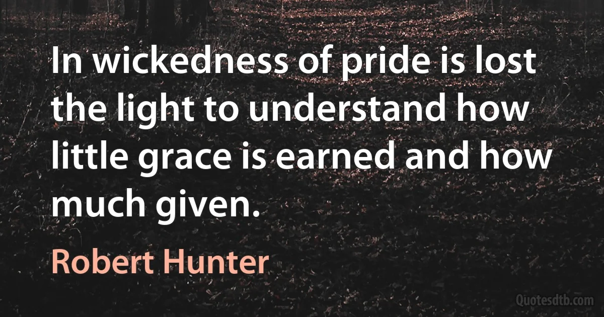 In wickedness of pride is lost the light to understand how little grace is earned and how much given. (Robert Hunter)