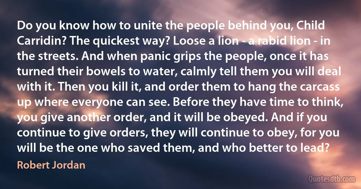 Do you know how to unite the people behind you, Child Carridin? The quickest way? Loose a lion - a rabid lion - in the streets. And when panic grips the people, once it has turned their bowels to water, calmly tell them you will deal with it. Then you kill it, and order them to hang the carcass up where everyone can see. Before they have time to think, you give another order, and it will be obeyed. And if you continue to give orders, they will continue to obey, for you will be the one who saved them, and who better to lead? (Robert Jordan)