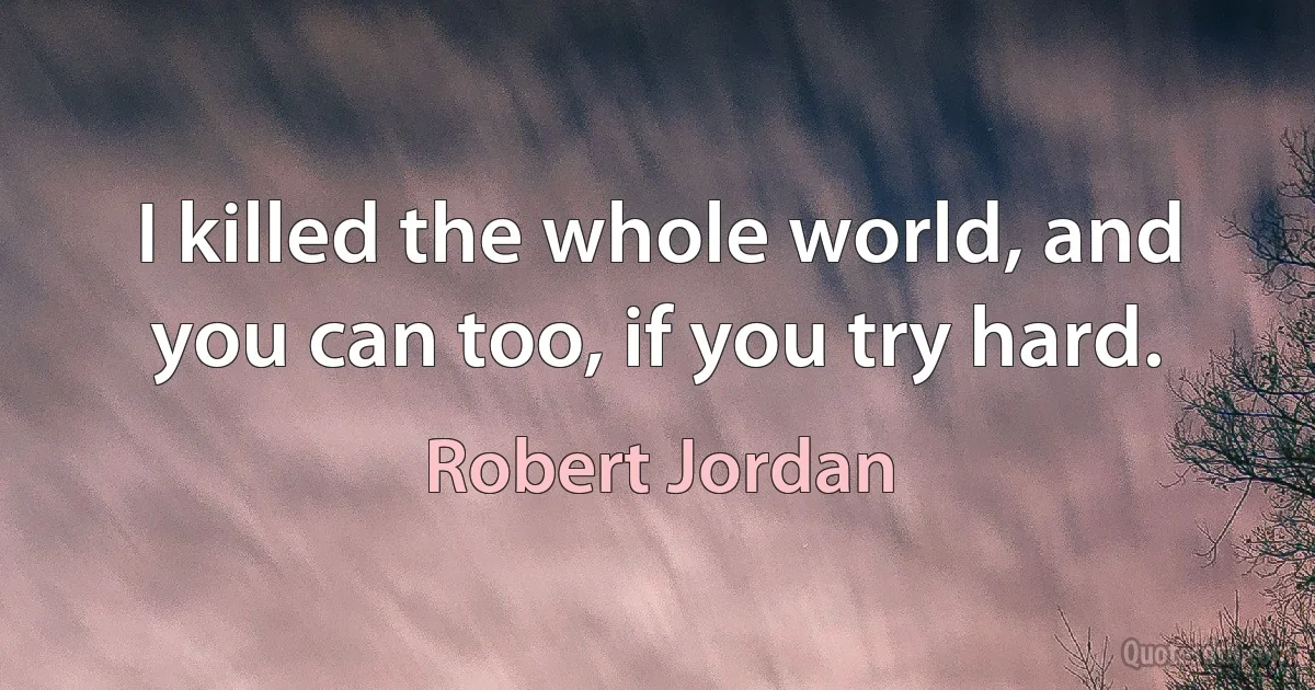 I killed the whole world, and you can too, if you try hard. (Robert Jordan)