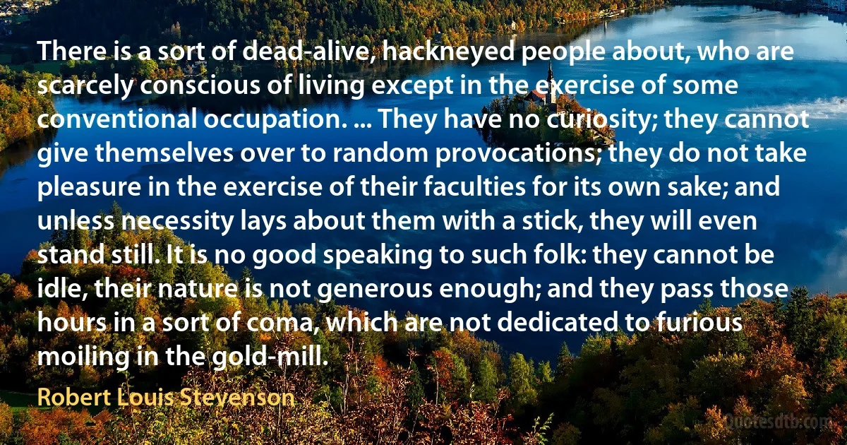 There is a sort of dead-alive, hackneyed people about, who are scarcely conscious of living except in the exercise of some conventional occupation. ... They have no curiosity; they cannot give themselves over to random provocations; they do not take pleasure in the exercise of their faculties for its own sake; and unless necessity lays about them with a stick, they will even stand still. It is no good speaking to such folk: they cannot be idle, their nature is not generous enough; and they pass those hours in a sort of coma, which are not dedicated to furious moiling in the gold-mill. (Robert Louis Stevenson)