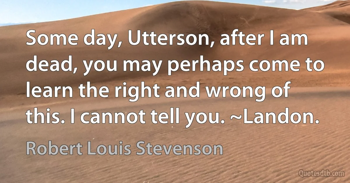 Some day, Utterson, after I am dead, you may perhaps come to learn the right and wrong of this. I cannot tell you. ~Landon. (Robert Louis Stevenson)