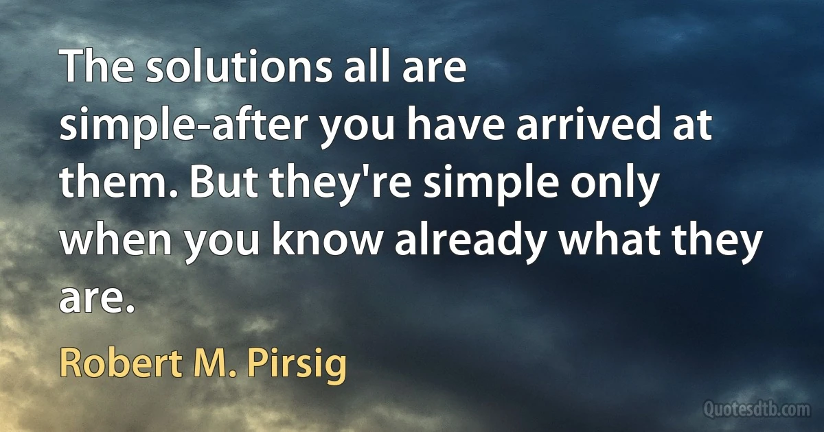 The solutions all are simple-after you have arrived at them. But they're simple only when you know already what they are. (Robert M. Pirsig)