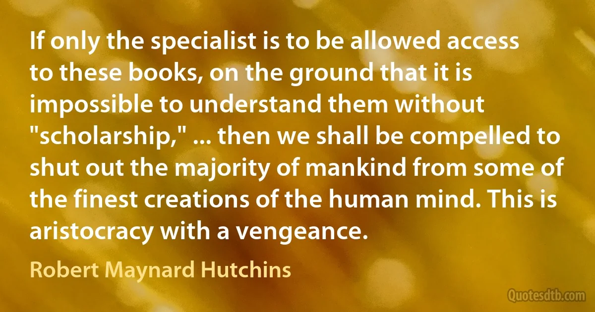 If only the specialist is to be allowed access to these books, on the ground that it is impossible to understand them without "scholarship," ... then we shall be compelled to shut out the majority of mankind from some of the finest creations of the human mind. This is aristocracy with a vengeance. (Robert Maynard Hutchins)