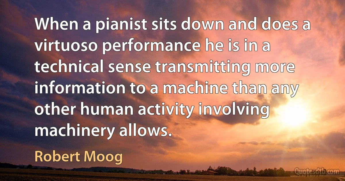 When a pianist sits down and does a virtuoso performance he is in a technical sense transmitting more information to a machine than any other human activity involving machinery allows. (Robert Moog)