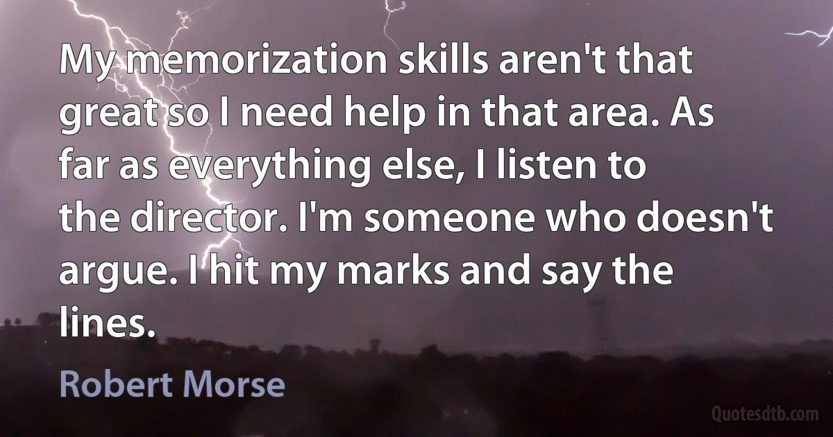 My memorization skills aren't that great so I need help in that area. As far as everything else, I listen to the director. I'm someone who doesn't argue. I hit my marks and say the lines. (Robert Morse)