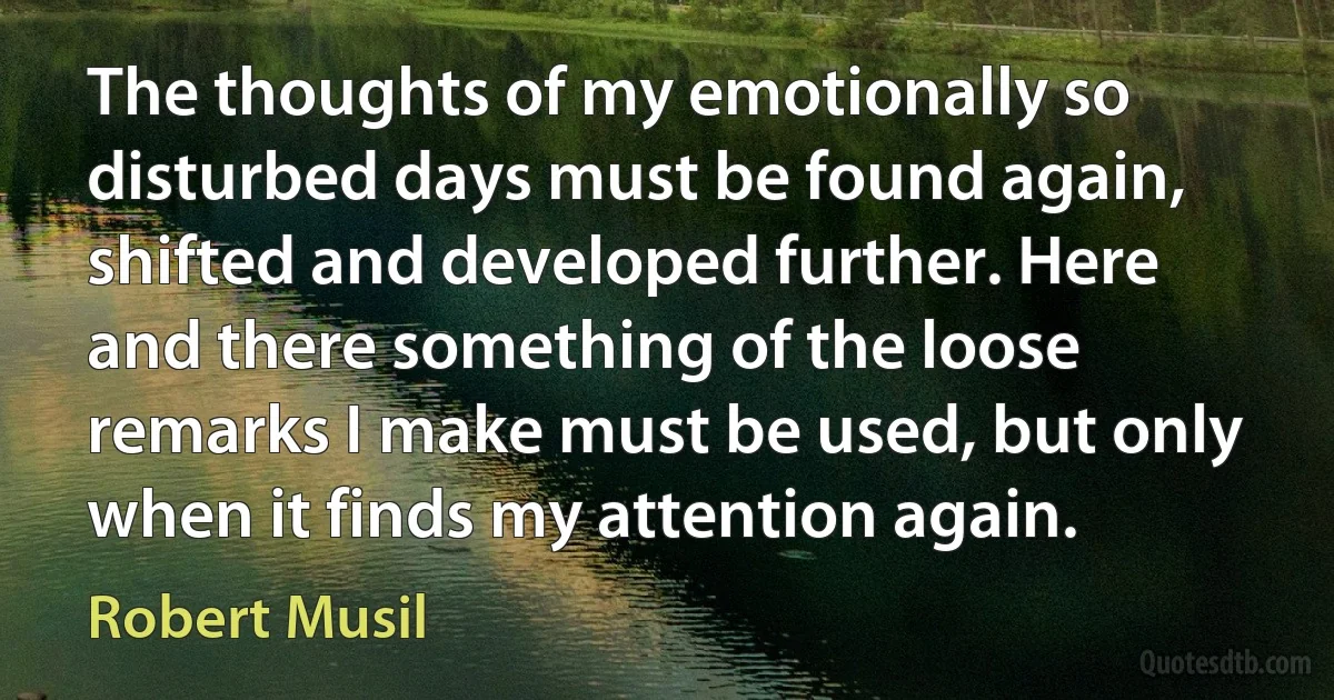 The thoughts of my emotionally so disturbed days must be found again, shifted and developed further. Here and there something of the loose remarks I make must be used, but only when it finds my attention again. (Robert Musil)