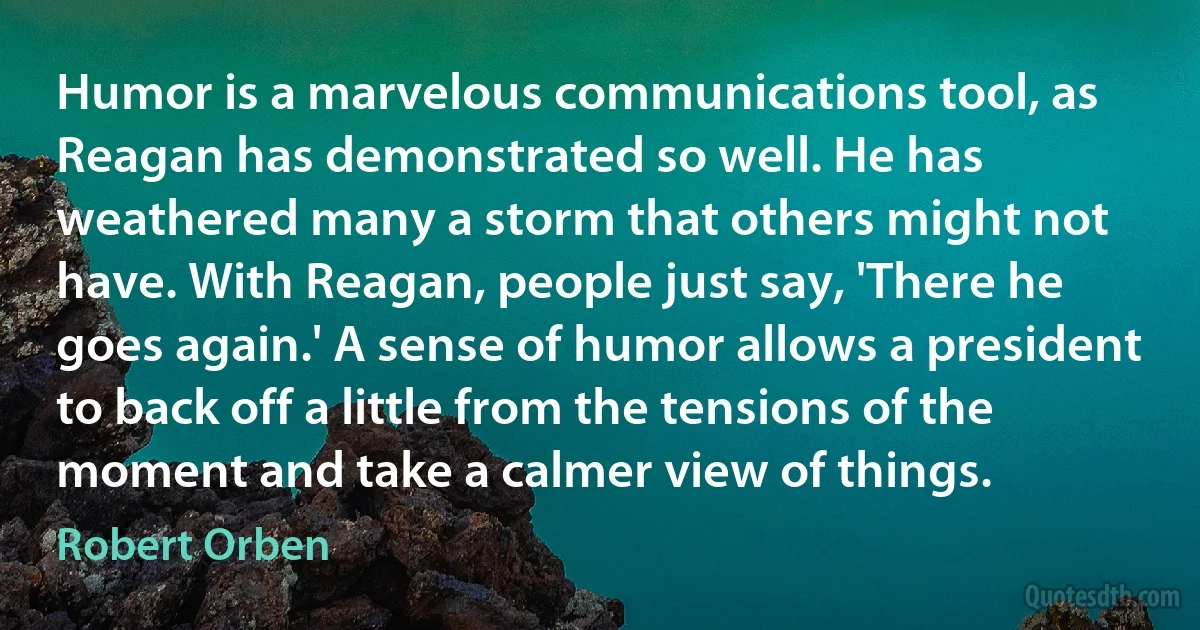 Humor is a marvelous communications tool, as Reagan has demonstrated so well. He has weathered many a storm that others might not have. With Reagan, people just say, 'There he goes again.' A sense of humor allows a president to back off a little from the tensions of the moment and take a calmer view of things. (Robert Orben)