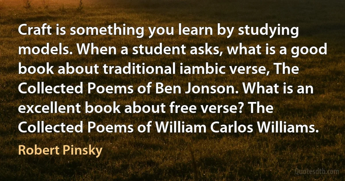 Craft is something you learn by studying models. When a student asks, what is a good book about traditional iambic verse, The Collected Poems of Ben Jonson. What is an excellent book about free verse? The Collected Poems of William Carlos Williams. (Robert Pinsky)