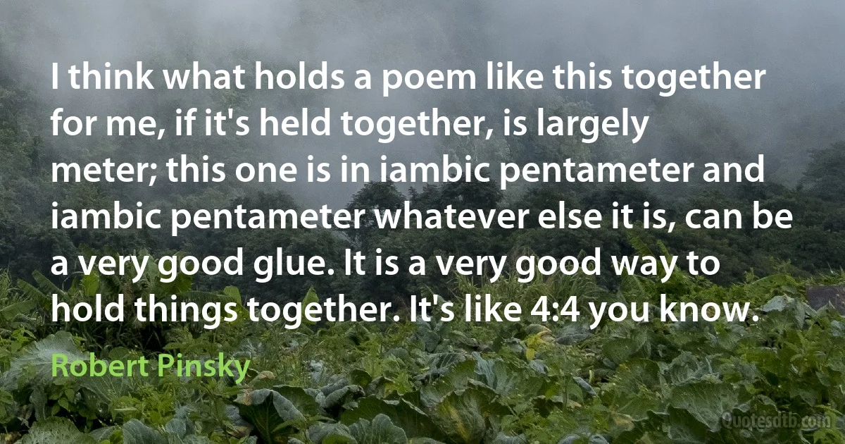 I think what holds a poem like this together for me, if it's held together, is largely meter; this one is in iambic pentameter and iambic pentameter whatever else it is, can be a very good glue. It is a very good way to hold things together. It's like 4:4 you know. (Robert Pinsky)