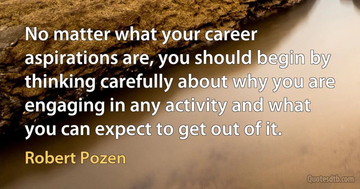 No matter what your career aspirations are, you should begin by thinking carefully about why you are engaging in any activity and what you can expect to get out of it. (Robert Pozen)