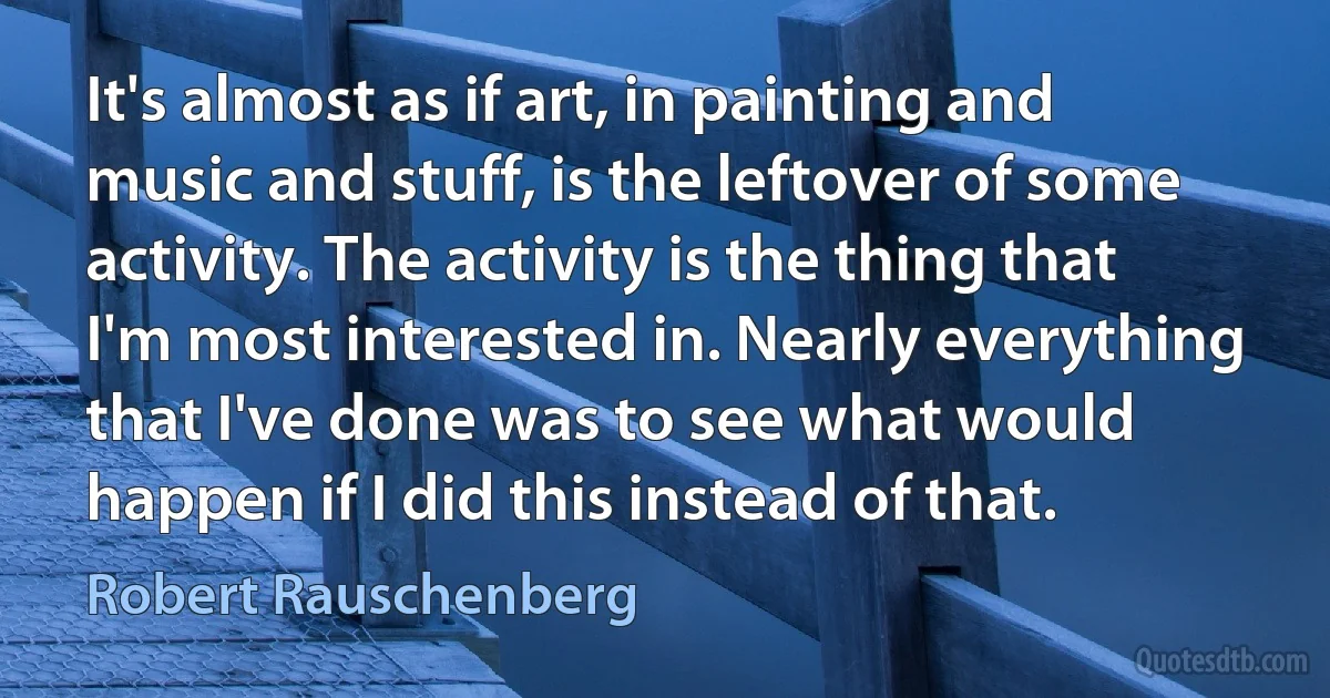 It's almost as if art, in painting and music and stuff, is the leftover of some activity. The activity is the thing that I'm most interested in. Nearly everything that I've done was to see what would happen if I did this instead of that. (Robert Rauschenberg)