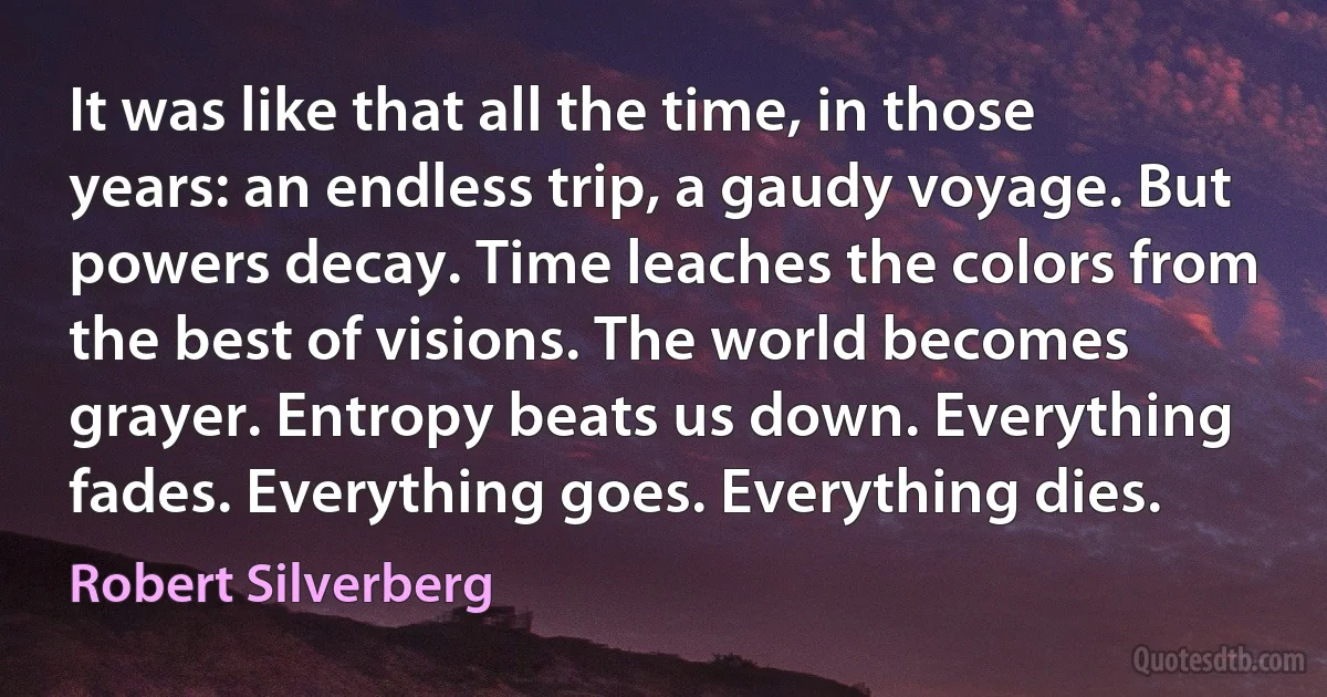 It was like that all the time, in those years: an endless trip, a gaudy voyage. But powers decay. Time leaches the colors from the best of visions. The world becomes grayer. Entropy beats us down. Everything fades. Everything goes. Everything dies. (Robert Silverberg)